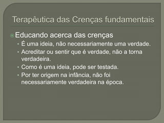 Educando acerca das crenças
• É uma ideia, não necessariamente uma verdade.
• Acreditar ou sentir que é verdade, não a torna
verdadeira.
• Como é uma ideia, pode ser testada.
• Por ter origem na infância, não foi
necessariamente verdadeira na época.
 