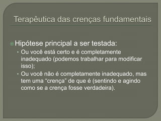 Hipótese principal a ser testada:
• Ou você está certo e é completamente
inadequado (podemos trabalhar para modificar
isso);
• Ou você não é completamente inadequado, mas
tem uma “crença” de que é (sentindo e agindo
como se a crença fosse verdadeira).
 