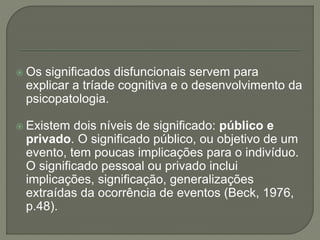  Os significados disfuncionais servem para
explicar a tríade cognitiva e o desenvolvimento da
psicopatologia.
 Existem dois níveis de significado: público e
privado. O significado público, ou objetivo de um
evento, tem poucas implicações para o indivíduo.
O significado pessoal ou privado inclui
implicações, significação, generalizações
extraídas da ocorrência de eventos (Beck, 1976,
p.48).
 