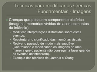  Crenças que possuem componente pictórico
(imagens, memórias vívidas de acontecimentos
da infância):
• Modificar interpretações distorcidas sobre estes
eventos.
• Reestruturar o significado das memórias visuais.
• Reviver o passado de modo mais saudável
(Controlando e modificando as imagens de uma
maneira que o paciente não conseguiria fazer quando
os eventos aconteceram).
• Exemplo das técnicas de Lazarus e Young.
 