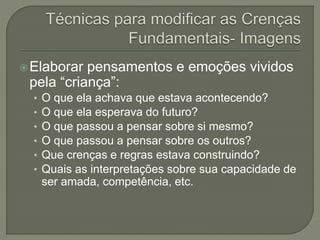Elaborar pensamentos e emoções vividos
pela “criança”:
• O que ela achava que estava acontecendo?
• O que ela esperava do futuro?
• O que passou a pensar sobre si mesmo?
• O que passou a pensar sobre os outros?
• Que crenças e regras estava construindo?
• Quais as interpretações sobre sua capacidade de
ser amada, competência, etc.
 