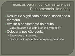 Resumir o significado pessoal associado à
memória.
Avaliar o pensamento do adulto:
• Você acredita que esta crença é verdade?
Colocar a posição adulta:
• Exercícios dramáticos.
• Discutir racionalmente com o paciente adulto.
 