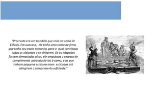 “Procrusto era um bandido que vivia na serra de
Elêusis. Em suacasa, ele tinha uma cama de ferro,
que tinha seu exato tamanho, para a qual convidava
todos os viajantes a se deitarem. Se os hóspedes
fossem demasiados altos, ele amputava o excesso de
comprimento para ajustá-los à cama, e os que
tinham pequena estatura eram esticados até
atingirem o comprimento suficiente.”
 