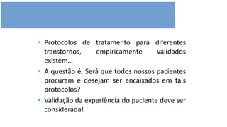 • Protocolos de tratamento para diferentes
transtornos, empiricamente validados
existem…
• A questão é: Será que todos nossos pacientes
procuram e desejam ser encaixados em tais
protocolos?
• Validação da experiência do paciente deve ser
considerada!
 