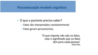 Psicoeducação modelo cognitivo
• O que o paciente precisa saber?
– Fatos são interpretados constantemente.
– Fatos geram pensamentos.
“O que importa não são os fatos,
mas o significado que os fatos
têm para cada pessoa”
Albert Ellis
 