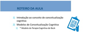 ROTEIRO DA AULA
1) Introdução ao conceito de conceitualização
cognitiva
2) Modelos de Conceitualização Cognitiva
1) * Modelo da Terapia Cognitiva de Beck
 