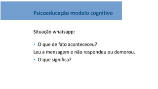 Psicoeducação modelo cognitivo
Situação whatsapp:
• O que de fato acontececeu?
Leu a mensagem e não respondeu ou demorou.
• O que significa?
 