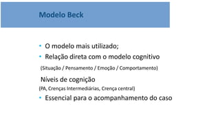 • O modelo mais utilizado;
• Relação direta com o modelo cognitivo
(Situação / Pensamento / Emoção / Comportamento)
Níveis de cognição
(PA, Crenças Intermediárias, Crença central)
• Essencial para o acompanhamento do caso
Modelo Beck
 