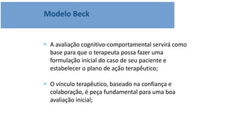 Modelo Beck
• A avaliação cognitivo-comportamental servirá como
base para que o terapeuta possa fazer uma
formulação inicial do caso de seu paciente e
estabelecer o plano de ação terapêutico;
• O vínculo terapêutico, baseado na confiança e
colaboração, é peça fundamental para uma boa
avaliação inicial;
 