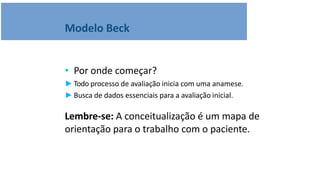 Modelo Beck
• Por onde começar?
►Todo processo de avaliação inicia com uma anamese.
►Busca de dados essenciais para a avaliação inicial.
Lembre-se: A conceitualização é um mapa de
orientação para o trabalho com o paciente.
 