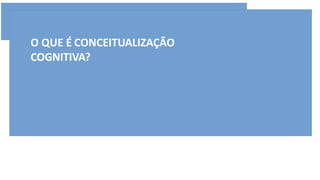 O QUE É CONCEITUALIZAÇÃO
COGNITIVA?
 