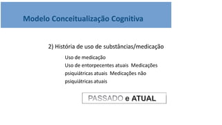 Modelo Conceitualização Cognitiva
2) História de uso de substâncias/medicação
Uso de medicação
Uso de entorpecentes atuais Medicações
psiquiátricas atuais Medicações não
psiquiátricas atuais
 