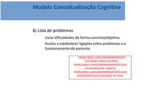 Modelo Conceitualização Cognitiva
6) Lista de problemas
Listar dificuldades de forma concreta/objetiva.
Auxilia a estabelecer ligações entre problemas e o
funcionamento do paciente.
PROBLEMAS COM COMPORTAMENTOS
SUICIDAS E PÁRA-SUICIDAS,
PROBLEMAS COM COMPORTAMENTOS QUE
INTERFEREM NA TERAPIA,
PROBLEMAS COM COMPORTAMENTOS QUE
INTERFEREM NA QUALIDADE DE VIDA.
 