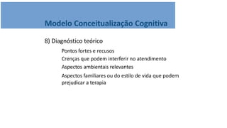 Modelo Conceitualização Cognitiva
8) Diagnóstico teórico
Pontos fortes e recusos
Crenças que podem interferir no atendimento
Aspectos ambientais relevantes
Aspectos familiares ou do estilo de vida que podem
prejudicar a terapia
 