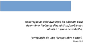 Elaboração de uma avaliação do paciente para
determinar hipóteses diagnósticas/problemas
atuais e o plano de trabalho.
Formulação de uma “teoria sobre o caso”.
(Range, 2004)
 