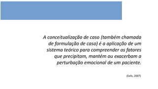 A conceitualização de caso (também chamada
de formulação de caso) é a aplicação de um
sistema teórico para compreender os fatores
que precipitam, mantém ou exacerbam a
perturbação emocional de um paciente.
(Eells, 2007)
 