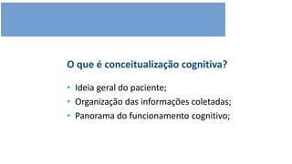 O que é conceitualização cognitiva?
• Ideia geral do paciente;
• Organização das informações coletadas;
• Panorama do funcionamento cognitivo;
 