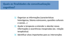 Quais as finalidades da conceitualização
cognitiva?
1) Organizar as informações (características
heterógenas, fatores estressores, questões culturais
e sociais...)
2) Ajudar o terapeuta a entender e abordar novas
informações e ocorrências inesperadas (ex.: relação
terapêutica)
3) Identificar alvos importantes para as intervenções
 