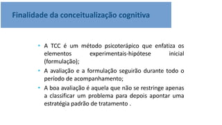 Finalidade da conceitualização cognitiva
• A TCC é um método psicoterápico que enfatiza os
elementos experimentais-hipótese inicial
(formulação);
• A avaliação e a formulação seguirão durante todo o
período de acompanhamento;
• A boa avaliação é aquela que não se restringe apenas
a classificar um problema para depois apontar uma
estratégia padrão de tratamento .
 