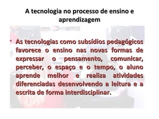 A tecnologia no processo de ensino e
                aprendizagem


• As tecnologias como subsídios pedagógicos
  favorece o ensino nas novas formas de
  expressar o pensamento, comunicar,
  perceber, o espaço e o tempo, o aluno
  aprende melhor e realiza atividades
  diferenciadas desenvolvendo a leitura e a
  escrita de forma interdisciplinar.
 