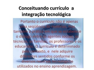 Conceituando currículo a
    integração tecnológica
      Portanto o currículo não é apenas 
     uma seqüência de matérias, mas 
também a prática em que se estabelece 
  o diálogo entre os agentes sociais, os 
técnicos, as famílias, os professores e os 
 educandos. O currículo é determinado 
       pelo contexto, e  nele adquire 
     diferentes sentidos conforme os 
      diversos recursos tecnológicos 
  utilizados no ensino aprendizagem. 
 