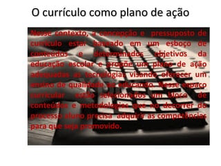 O currículo como plano de ação
Nesse contexto, a concepção e pressuposto de
currículo estar baseado em um esboço de
conteúdos e determinados objetivos da
educação escolar e propõe um plano de ação
adequadas as tecnologias visando oferecer um
ensino de qualidade ao educando. Nesse espaço
curricular estão selecionados um bloco de
conteúdos e metodologias que no decorrer do
processo aluno precisa adquirir as competências
para que seja promovido.
 
