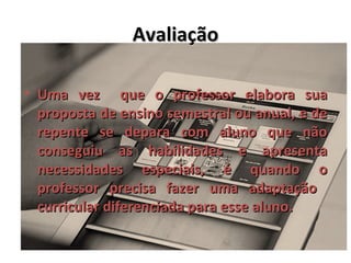 Avaliação

• Uma vez que o professor elabora sua
  proposta de ensino semestral ou anual, e de
  repente se depara com aluno que não
  conseguiu as habilidades e apresenta
  necessidades especiais, é quando o
  professor precisa fazer uma adaptação
  curricular diferenciada para esse aluno.
 