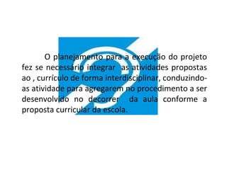 O planejamento para a execução do projeto
fez se necessário integrar as atividades propostas
ao , currículo de forma interdisciplinar, conduzindo-
as atividade para agregarem no procedimento a ser
desenvolvido no decorrer da aula conforme a
proposta curricular da escola.
 