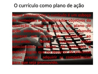 O currículo como plano de ação
Nesse pressuposto o currículo é um esboço
de conteúdos e determinados objetivos da
educação escolar e propõe um plano de
ação adequadas as tecnologias visando
oferecer um ensino de qualidade ao
educando.      Nesse     esboço     estão
selecionados um bloco de conteúdos e
metodologias que no decorrer do processo
aluno precisa adquirir as competências
para que seja promovido.
 