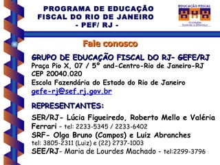 PROGRAMA DE EDUCAÇÃO
  FISCAL DO RIO DE JANEIRO
          - PEF/ RJ -

                 Fale conosco
GRUPO DE EDUCAÇÃO FISCAL DO RJ– GEFE/RJ
Praça Pio X, 07 / 5º and-Centro-Rio de Janeiro-RJ
CEP 20040.020
Escola Fazendária do Estado do Rio de Janeiro
gefe-rj@sef.rj.gov.br
REPRESENTANTES:
SER/RJ- Lúcia Figueiredo, Roberto Mello e Valéria
Ferrari - tel: 2233-5345 / 2233-6402
SRF- Olga Bruno (Campos) e Luiz Abranches
tel: 3805-2311 (Luiz) e (22) 2737-1003
SEE/RJ- Maria de Lourdes Machado - tel:2299-3796
 