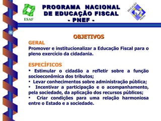 PROGRAMA NACIONAL
       DE EDUCAÇÃO FISCAL
ESAF         - PNEF -


                    OBJETIVOS
 GERAL
 Promover e institucionalizar a Educação Fiscal para o
 pleno exercício da cidadania.

 ESPECÍFICOS
  Estimular o cidadão a refletir sobre a função
 socioeconômica dos tributos;
  Levar conhecimentos sobre administração pública;
  Incentivar a participação e o acompanhamento,
 pela sociedade, da aplicação dos recursos públicos;
  Criar condições para uma relação harmoniosa
 entre o Estado e a sociedade.
 