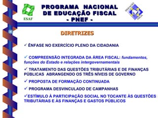 PROGRAMA NACIONAL
        DE EDUCAÇÃO FISCAL
ESAF          - PNEF -

                  DIRETRIZES

 ÊNFASE NO EXERCÍCIO PLENO DA CIDADANIA


 COMPREENSÃO INTEGRADA DA ÁREA FISCAL: fundamentos,
funções do Estado e relações intergovernamentais
 TRATAMENTO DAS QUESTÕES TRIBUTÁRIAS E DE FINANÇAS
PÚBLICAS ABRANGENDO OS TRÊS NÍVEIS DE GOVERNO
 PROPOSTA DE FORMAÇÃO CONTINUADA
 PROGRAMA DESVINCULADO DE CAMPANHAS
ESTÍMULO À PARTICIPAÇÃO SOCIAL NO TOCANTE ÀS QUESTÕES
TRIBUTÁRIAS E ÀS FINANÇAS E GASTOS PÚBLICOS
 