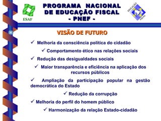 PROGRAMA NACIONAL
        DE EDUCAÇÃO FISCAL
ESAF          - PNEF -

              VISÃO DE FUTURO
    Melhoria da consciência política do cidadão
       Comportamento ético nas relações sociais
    Redução das desigualdades sociais
     Maior transparência e eficiência na aplicação dos
                     recursos públicos
      Ampliação da participação popular na gestão
   democrática do Estado
                  Redução da corrupção
    Melhoria do perfil do homem público
         Harmonização da relação Estado-cidadão
 