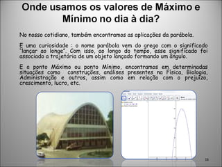 No nosso cotidiano, também encontramos as aplicações da parábola.  E uma curiosidade : o nome parábola vem do grego com o significado “lançar ao longe”. Com isso, ao longo do tempo, esse significado foi associado a trajetória de um objeto lançado formando um ângulo. E o ponto Máximo ou ponto Mínimo, encontramos em determinadas situações como  construções, análises presentes na Física, Biologia, Administração e outros, assim como em relação com o prejuízo, crescimento, lucro, etc. 
