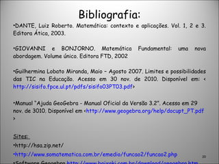 Bibliografia: DANTE, Luiz Roberto. Matemática: contexto e aplicações. Vol. 1, 2 e 3. Editora Ática, 2003. GIOVANNI e BONJORNO. Matemática Fundamental: uma nova abordagem. Volume único. Editora FTD, 2002 Guilhermina Lobato Miranda, Maio – Agosto 2007. Limites e possibilidades das TIC na Educação. Acesso em 30 nov. de 2010. Disponível em: < http://sisifo.fpce.ul.pt/pdfs/sisifo03PT03.pdf > Manual “Ajuda GeoGebra - Manual Oficial da Versão 3.2”. Acesso em 29 nov. de 3010. Disponível em < http://www.geogebra.org/help/docupt_PT.pdf > Sites:  http://hsa.zip.net/ http://www.somatematica.com.br/emedio/funcao2/funcao2.php Software Geogebra  http://www.baixaki.com.br/download/geogebra.htm . 