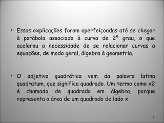 Essas explicações foram aperfeiçoadas até se chegar à parábola associada à curva de 2º grau, o que acelerou a necessidade de se relacionar curvas a equações, de modo geral, álgebra à geometria. O adjetivo quadrática vem da palavra latina quadratum, que significa quadrado. Um termo como x2 é chamado de quadrado em álgebra, porque representa a área de um quadrado de lado x. 