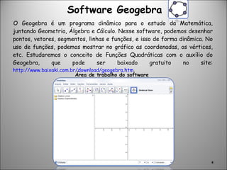 Software Geogebra O Geogebra é um programa dinâmico para o estudo da Matemática, juntando Geometria, Álgebra e Cálculo. Nesse software, podemos desenhar pontos, vetores, segmentos, linhas e funções, e isso de forma dinâmica. No uso de funções, podemos mostrar no gráfico as coordenadas, os vértices, etc. Estudaremos o conceito de Funções Quadráticas com o auxílio do Geogebra, que pode ser baixado gratuito no site:  http://www.baixaki.com.br/download/geogebra.htm . Área de trabalho do software 