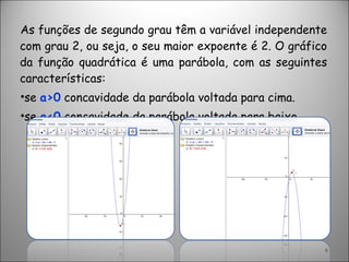 As funções de segundo grau têm a variável independente com grau 2, ou seja, o seu maior expoente é 2. O gráfico da função quadrática é uma parábola, com as seguintes características:  se  a>0  concavidade da parábola voltada para cima. se  a<0  concavidade da parábola voltada para baixo. 