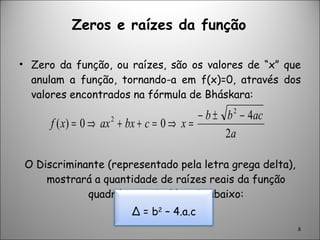 Zeros e raízes da função Zero da função, ou raízes, são os valores de “x” que anulam a função, tornando-a em f(x)=0, através dos valores encontrados na fórmula de Bháskara: O Discriminante (representado pela letra grega delta), mostrará a quantidade de raízes reais da função quadrática pela fórmula abaixo: ∆  = b 2  – 4.a.c 