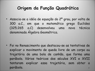 Origem da Função Quadrática Associa-se a idéia de equação do 2º grau, por volta de 300 a.C., em que o matemático grego Euclides (325;265 a.C) desenvolveu uma nova técnica denominada Álgebra Geométrica. Foi no Renascimento que destacou-se as tentativas de explicar o movimento de queda livre de um corpo ou trajetória de uma bola de canhão, que forma uma parábola. Vários teóricos dos séculos XVI e XVII tentaram explicar essa trajetória, sem obter a parábola. 