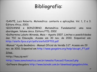 Bibliografia: DANTE, Luiz Roberto. Matemática: contexto e aplicações. Vol. 1, 2 e 3. Editora Ática, 2003. GIOVANNI e BONJORNO. Matemática Fundamental: uma nova abordagem. Volume único. Editora FTD, 2002 Guilhermina Lobato Miranda, Maio – Agosto 2007. Limites e possibilidades das TIC na Educação. Acesso em 30 nov. de 2010. Disponível em:  http://sisifo.fpce.ul.pt/pdfs/sisifo03PT03.pdf Manual “Ajuda GeoGebra - Manual Oficial da Versão 3.2”. Acesso em 29 nov. de 3010. Disponível em  http://www.geogebra.org/help/docupt_PT.pdf Sites:  http://hsa.zip.net/ http://www.somatematica.com.br/emedio/funcao2/funcao2.php Software Geogebra  http://www.baixaki.com.br/download/geogebra.htm . 