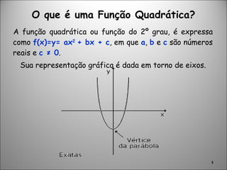 O que é uma Função Quadrática? A função quadrática ou função do 2º grau, é expressa como  f(x)=y= ax 2  + bx + c , em que  a ,  b  e  c  são números reais e  c ≠ 0 . Sua representação gráfica é dada em torno de eixos. 