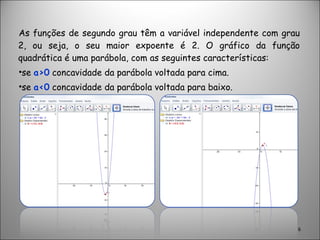 As funções de segundo grau têm a variável independente com grau 2, ou seja, o seu maior expoente é 2. O gráfico da função quadrática é uma parábola, com as seguintes características:  se  a>0  concavidade da parábola voltada para cima. se  a<0  concavidade da parábola voltada para baixo. 