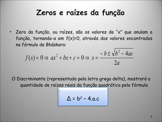 Zeros e raízes da função Zero da função, ou raízes, são os valores de “x” que anulam a função, tornando-a em f(x)=0, através dos valores encontrados na fórmula de Bháskara: O Discriminante (representado pela letra grega delta), mostrará a quantidade de raízes reais da função quadrática pela fórmula abaixo: ∆  = b 2  – 4.a.c 