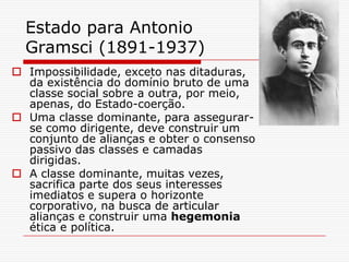 Estado para Antonio
  Gramsci (1891-1937)
 Impossibilidade, exceto nas ditaduras,
  da existência do domínio bruto de uma
  classe social sobre a outra, por meio,
  apenas, do Estado-coerção.
 Uma classe dominante, para assegurar-
  se como dirigente, deve construir um
  conjunto de alianças e obter o consenso
  passivo das classes e camadas
  dirigidas.
 A classe dominante, muitas vezes,
  sacrifica parte dos seus interesses
  imediatos e supera o horizonte
  corporativo, na busca de articular
  alianças e construir uma hegemonia
  ética e política.
 