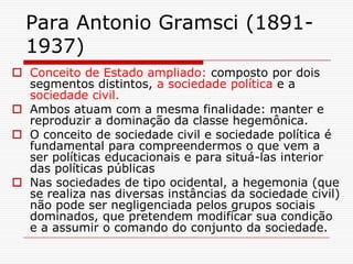 Para Antonio Gramsci (1891-
  1937)
 Conceito de Estado ampliado: composto por dois
  segmentos distintos, a sociedade política e a
  sociedade civil.
 Ambos atuam com a mesma finalidade: manter e
  reproduzir a dominação da classe hegemônica.
 O conceito de sociedade civil e sociedade política é
  fundamental para compreendermos o que vem a
  ser políticas educacionais e para situá-las interior
  das políticas públicas
 Nas sociedades de tipo ocidental, a hegemonia (que
  se realiza nas diversas instâncias da sociedade civil)
  não pode ser negligenciada pelos grupos sociais
  dominados, que pretendem modificar sua condição
  e a assumir o comando do conjunto da sociedade.
 