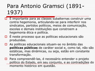 Para Antonio Gramsci (1891-
 1937)
 É importante para as classes subalternas construir uma
  contra hegemonia, articulando-se para interferir nos
  sindicatos, partidos políticos, meios de comunicação,
  escolas e demais instituições que constroem a
  hegemonia ética e política.
 É neste processo que as políticas educacionais são
  produzidas.
 As políticas educacionais situam-se no âmbito das
  políticas públicas de caráter social e, como tal, não são
  estáticas, mas dinâmicas, ou seja, estão em constante
  transformação.
 Para compreendê-las, é necessário entender o projeto
  político do Estado, em seu conjunto, e as contradições do
  momento histórico em questão.
 