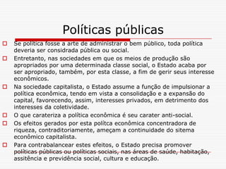 Políticas públicas
   Se política fosse a arte de administrar o bem público, toda política
    deveria ser considrada pública ou social.
   Entretanto, nas sociedades em que os meios de produção são
    apropriados por uma determinada classe social, o Estado acaba por
    ser apropriado, também, por esta classe, a fim de gerir seus interesse
    econômicos.
   Na sociedade capitalista, o Estado assume a função de impulsionar a
    política econômica, tendo em vista a consolidação e a expansão do
    capital, favorecendo, assim, interesses privados, em detrimento dos
    interesses da coletividade.
   O que carateriza a política econômica é seu carater anti-social.
   Os efeitos gerados por esta polítca econômica concentradora de
    riqueza, contraditoriamente, ameçam a continuidade do sitema
    econômico capitalista.
   Para contrabalancear estes efeitos, o Estado precisa promover
    políticas públicas ou políticas sociais, nas áreas de saúde, habitação,
    assitência e previdência social, cultura e educação.
 