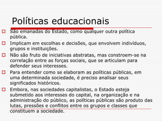 Políticas educacionais
 São emanadas do Estado, como qualquer outra política
  pública.
 Implicam em escolhas e decisões, que envolvem indivíduos,
  grupos e instituições.
 Não são fruto de iniciativas abstratas, mas constroem-se na
  correlação entre as forças sociais, que se articulam para
  defender seus interesses.
 Para entender como se elaboram as políticas públicas, em
  uma determinada sociedade, é preciso analisar seus
  significados históricos.
 Embora, nas sociedades capitalistas, o Estado esteja
  submetido aos interesses do capital, na organização e na
  administração do público, as políticas públicas são produto das
  lutas, pressões e conflitos entre os grupos e classes que
  constituem a sociedade.
 