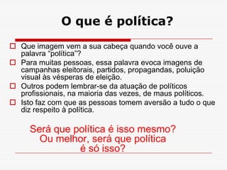 O que é política?
 Que imagem vem a sua cabeça quando você ouve a
  palavra “política”?
 Para muitas pessoas, essa palavra evoca imagens de
  campanhas eleitorais, partidos, propagandas, poluição
  visual às vésperas de eleição.
 Outros podem lembrar-se da atuação de políticos
  profissionais, na maioria das vezes, de maus políticos.
 Isto faz com que as pessoas tomem aversão a tudo o que
  diz respeito à política.

     Será que política é isso mesmo?
       Ou melhor, será que política
               é só isso?
 